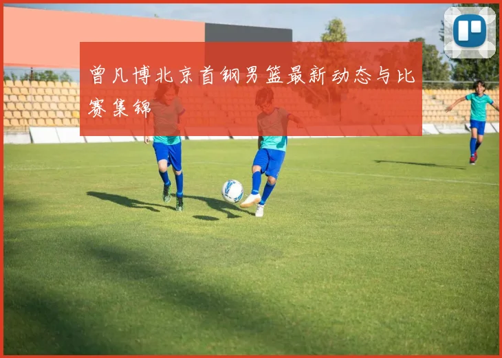 曾凡博北京首钢男篮最新动态与比赛集锦