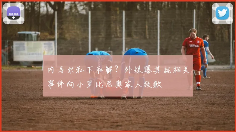 内马尔私下和解？外媒曝其就相关事件向小罗比尼奥家人致歉