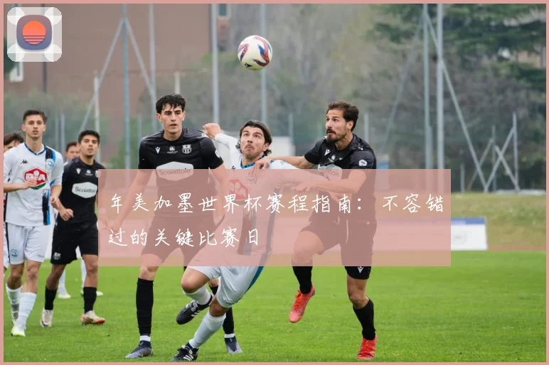 年美加墨世界杯赛程指南：不容错过的关键比赛日