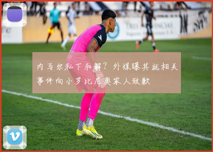 内马尔私下和解?外媒曝其就相关事件向小罗比尼奥家人致歉