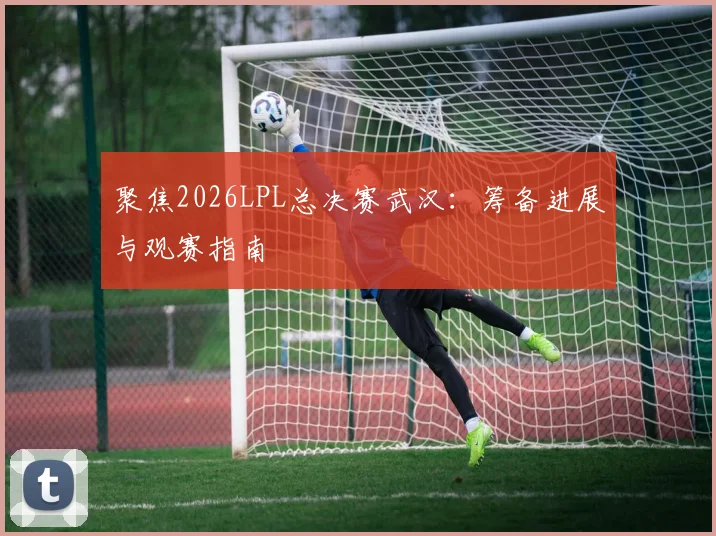 聚焦2026LPL总决赛武汉:筹备进展与观赛指南