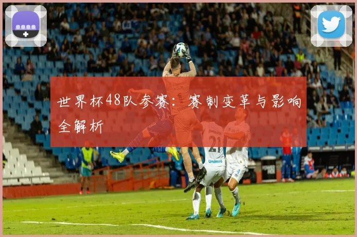 世界杯48队参赛：赛制变革与影响全解析