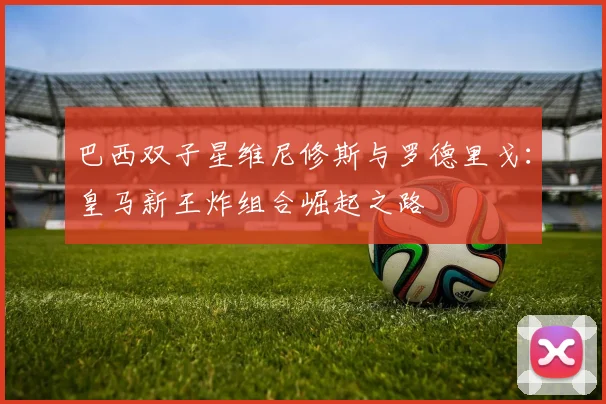 巴西双子星维尼修斯与罗德里戈:皇马新王炸组合崛起之路