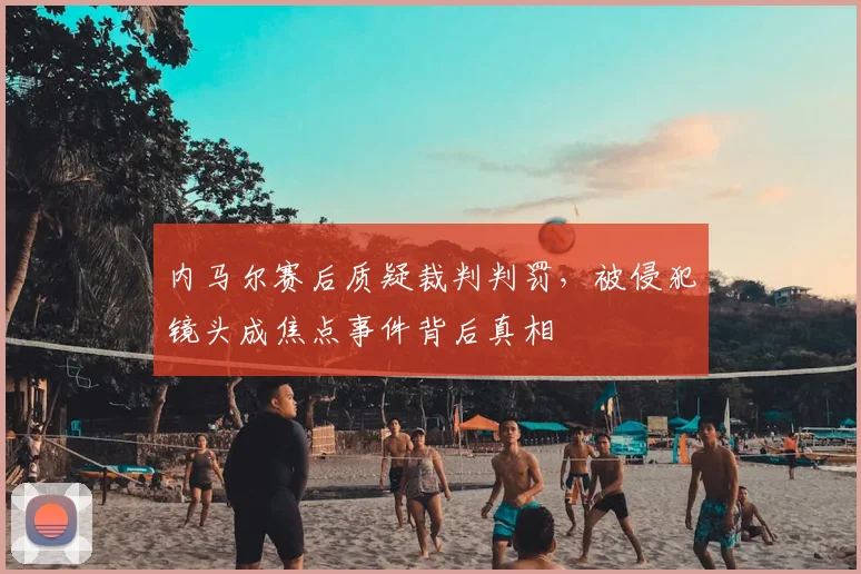 内马尔赛后质疑裁判判罚，被侵犯镜头成焦点事件背后真相