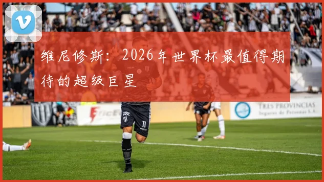 维尼修斯：2026年世界杯最值得期待的超级巨星
