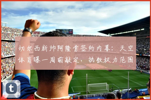 切尔西新帅阿隆索签约内幕：天空体育曝一周前敲定，执教权力范围引关注