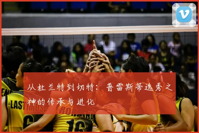 从杜兰特到切特：普雷斯蒂选秀之神的传承与进化