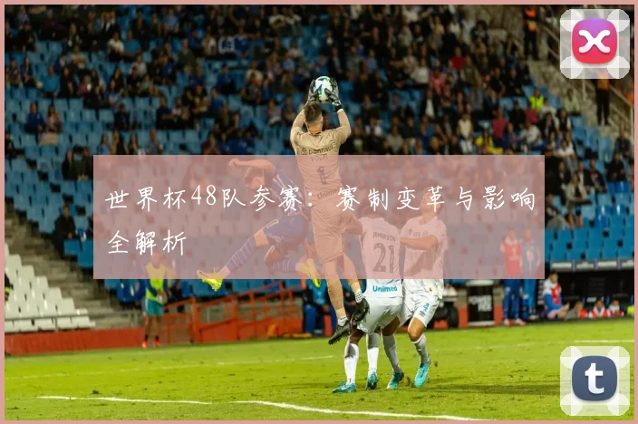 世界杯48队参赛：赛制变革与影响全解析