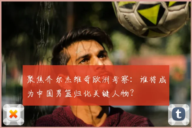 聚焦乔尔杰维奇欧洲考察：谁将成为中国男篮归化关键人物？