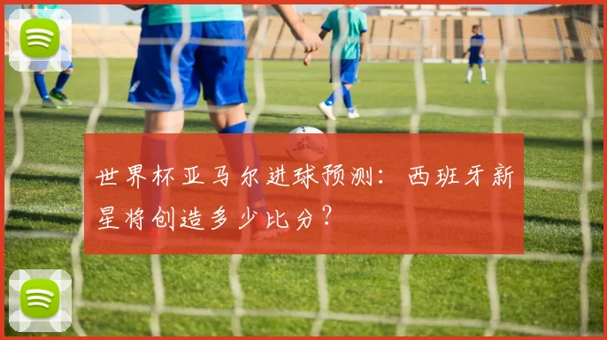 世界杯亚马尔进球预测：西班牙新星将创造多少比分？