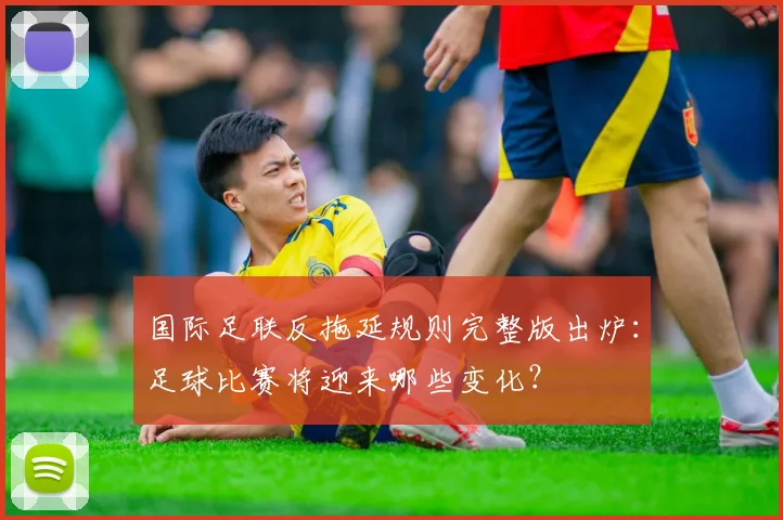 国际足联反拖延规则完整版出炉:足球比赛将迎来哪些变化?